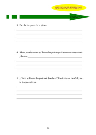 MATERIAL PARA EXTRANJEROS




                                                         UNIDAD 6


3. Escribe las partes de la pierna:
__________________________________________________________
__________________________________________________________
__________________________________________________________
__________________________________________________________




4. Ahora, escribe como se llaman las partes que forman nuestras manos
   y brazos:________________________________________________
__________________________________________________________
__________________________________________________________
__________________________________________________________



5. ¿Cómo se llaman las partes de la cabeza? Escríbelas en español y en
   tu lengua materna.
__________________________________________________________
__________________________________________________________
__________________________________________________________
__________________________________________________________




                                  79
 