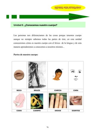 MATERIAL PARA EXTRANJEROS




                                                          UNIDAD 6


Unidad 6. ¿Conocemos nuestro cuerpo?



Las personas nos diferenciamos de las cosas porque tenemos cuerpo
aunque no siempre sabemos todas las partes de éste, en esta unidad
conoceremos cómo es nuestro cuerpo con el léxico de la lengua y de esta
manera aprenderemos a conocernos a nosotros mismos...


Partes de nuestro cuerpo:




   BOCA              BRAZO                CABEZA              CARA




   CODO             CUERPO                 DEDOS            DIENTES




                                  76
 
