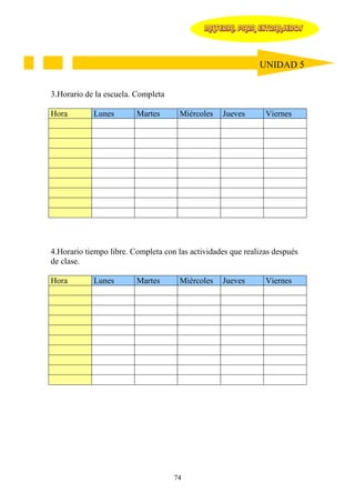 MATERIAL PARA EXTRANJEROS




                                                             UNIDAD 5


3.Horario de la escuela. Completa

Hora        Lunes        Martes       Miércoles   Jueves       Viernes




4.Horario tiempo libre. Completa con las actividades que realizas después
de clase.

Hora        Lunes        Martes       Miércoles   Jueves       Viernes




                                    74
 