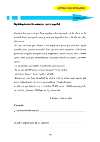 MATERIAL PARA EXTRANJEROS




                                                                UNIDAD 9

Un último texto. ¡Ya sabemos mucho español!


Cuentan los mayores que hace muchos años, en medio de la plaza de la
ciudad, había una piedra muy grande que impedía a los vehículos circular
libremente.
Así que tuvieron que llamar a los ingenieros para que quitaran aquel
estorbo, pero ¿cuánto costaría? Uno dijo que sería necesario volarla con
pólvora y después transportar los fragmentos. Todo costaría unos 80.000
euros. Otro dijo que arrastrándola se podría reducir los costes a 60.000
euros.
Un trabajador, que estaba escuchando, dijo entonces:
-Si me dan 10.000 euros, yo haré desaparecer la piedra.
-¿Cómo lo harás? –le preguntó el alcalde.
-Cavaré un gran hoyo al lado de la piedra, y luego la haré caer dentro del
hoyo, rellenándolo con tierra, para allanar el suelo después.
Le dijeron que lo hiciera, y recibió los 12.000 euros: 10.000 como pago de
su trabajo y los otros 2000 por su ingeniosa idea.


                                      L.Tolstoi (adaptación)

Contesta:

¿Dónde sucede la historia?_______________________________________
____________________________________________________________


¿Cuál es el problema de los vecinos?______________________________
____________________________________________________________


                                    109
 