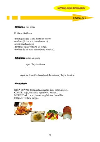 MATERIAL PARA EXTRANJEROS




                                                              UNIDAD 5


-El tiempo: las horas

El día se divide en:

-madrugada (de la una hasta las cinco).
-mañana (de las seis hasta las once).
-mediodía (las doce).
-tarde (de las doce hasta las siete).
-noche ( de las ocho hasta que te acuestas).


-Adverbios: antes /después

             ayer / hoy / mañana



      Ayer me levanté a las ocho de la mañana y hoy a las siete.


-Vocabulario:

DESAYUNAR: leche, café, cereales, pan, frutas, queso...
COMER: sopa, ensalada, legumbres, patatas...
MERENDAR: cacao, zumo, magdalenas, bocadillo...
CENAR: verdura, carne...




                                     72
 