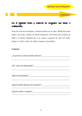 MATERIAL PARA EXTRANJEROS




                                                               UNIDAD 5


Lee el siguiente texto y contesta las preguntas que tienes a
continuación:

Eran las ocho de la mañana y Antonio dormía en su cama. Media hora más
tarde, a las ocho y media, un ruido la despertó. Se levantó, fue al cuarto de
baño y se duchó. Después fue a la cocina y preparó un café con leche.
Luego se vistió y salió a la calle a comprar el periódico.



Contesta:


¿A qué hora se ha levantado Antonio?______________________________
____________________________________________________________


¿Por qué se ha despertado?______________________________________
____________________________________________________________


¿Qué ha desayunado?___________________________________________
____________________________________________________________


¿Qué ha hecho después de levantarse?______________________________
____________________________________________________________

¿Qué ha salido a comprar?_______________________________________
____________________________________________________________




                                     71
 