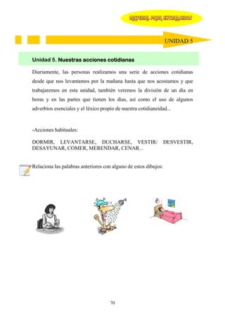 MATERIAL PARA EXTRANJEROS




                                                                 UNIDAD 5


Unidad 5. Nuestras acciones cotidianas

Diariamente, las personas realizamos una serie de acciones cotidianas
desde que nos levantamos por la mañana hasta que nos acostamos y que
trabajaremos en esta unidad, también veremos la división de un día en
horas y en las partes que tienen los días, así como el uso de algunos
adverbios esenciales y el léxico propio de nuestra cotidianeidad...



-Acciones habituales:

DORMIR, LEVANTARSE, DUCHARSE, VESTIR/                            DESVESTIR,
DESAYUNAR, COMER, MERENDAR, CENAR...


Relaciona las palabras anteriores con alguno de estos dibujos:




                                     70
 