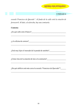 MATERIAL PARA EXTRANJEROS




                                                            UNIDAD 4

escuela“Francisco de Quevedo”. Al fondo de la calle está la estación de
ferrocarril. Al lado, a la derecha, hay una comisaría.

Contesta:

¿En qué calle está el banco?______________________________________
____________________________________________________________


¿y la oficina de correos?_________________________________________
____________________________________________________________


¿Está muy lejos el mercado de la parada de autobús?__________________
____________________________________________________________

¿Cómo irías de la estación de tren a la comisaría?_____________________
____________________________________________________________


¿De qué edificio está más cerca la escuela “Francisco de Quevedo”?______
____________________________________________________________




                                     68
 