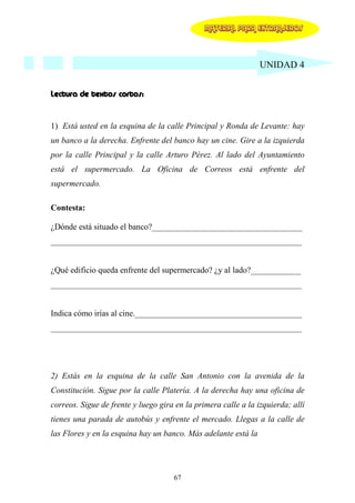 MATERIAL PARA EXTRANJEROS




                                                                UNIDAD 4


Lectura de textos cortos:


1) Está usted en la esquina de la calle Principal y Ronda de Levante: hay
un banco a la derecha. Enfrente del banco hay un cine. Gire a la izquierda
por la calle Principal y la calle Arturo Pérez. Al lado del Ayuntamiento
está el supermercado. La Oficina de Correos está enfrente del
supermercado.

Contesta:

¿Dónde está situado el banco?____________________________________
____________________________________________________________


¿Qué edificio queda enfrente del supermercado? ¿y al lado?____________
____________________________________________________________


Indica cómo irías al cine.________________________________________
____________________________________________________________




2) Estás en la esquina de la calle San Antonio con la avenida de la
Constitución. Sigue por la calle Platería. A la derecha hay una oficina de
correos. Sigue de frente y luego gira en la primera calle a la izquierda; allí
tienes una parada de autobús y enfrente el mercado. Llegas a la calle de
las Flores y en la esquina hay un banco. Más adelante está la




                                     67
 