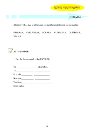 MATERIAL PARA EXTRANJEROS




                                                              UNIDAD 4


Algunos verbos que se utilizan en los desplazamientos son los siguientes:


ESPERAR, ADELANTAR, CORRER, ATERRIZAR, DESPEGAR,
VOLAR...




ACTIVIDADES:


1. Escribe frases con el verbo ESPERAR:


Yo ___________________ el autobús.
Tu________________ _____________
Él o ella __________ ______________
Nosotros___________ _____________
Vosotros___________ _____________
Ellos o ellas_________ ____________




                                    64
 
