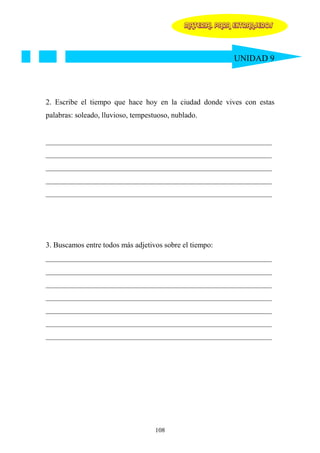 MATERIAL PARA EXTRANJEROS




                                                           UNIDAD 9




2. Escribe el tiempo que hace hoy en la ciudad donde vives con estas
palabras: soleado, lluvioso, tempestuoso, nublado.


____________________________________________________________
____________________________________________________________
____________________________________________________________
____________________________________________________________
____________________________________________________________




3. Buscamos entre todos más adjetivos sobre el tiempo:
____________________________________________________________
____________________________________________________________
____________________________________________________________
____________________________________________________________
____________________________________________________________
____________________________________________________________
____________________________________________________________




                                    108
 