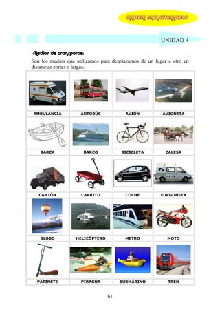 MATERIAL PARA EXTRANJEROS




                                                        UNIDAD 4

-Medios de transporte:
Son los medios que utilizamos para desplazarnos de un lugar a otro en
distancias cortas o largas.




AMBULANCIA           AUTOBÚS             AVIÓN           AVIONETA




   BARCA                 BARCO         BICICLETA          CALESA




   CAMIÓN            CARRITO             COCHE          FURGONETA




   GLOBO           HELICÓPTERO           METRO             MOTO




  PATINETE           PIRAGUA          SUBMARINO            TREN


                                 63
 