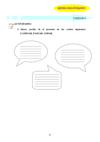 MATERIAL PARA EXTRANJEROS




                                                        UNIDAD 4

ACTIVIDADES:

  1. Ahora escribe tú el presente de los verbos siguientes:
    CAMINAR, PASEAR, ANDAR.




    _____________________
    _____________________
                                             _______________________
    _____________________
                                             _______________________
    _____________________
                                             _______________________
    _____________________
                                             _______________________
    _____________________
                                             _______________________
                                             _______________________




                  ________________________
                  ________________________
                  ________________________
                  ________________________
                  ________________________
                  ________________________




                                62
 