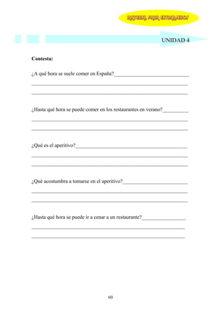 MATERIAL PARA EXTRANJEROS




                                                           UNIDAD 4


Contesta:

¿A qué hora se suele comer en España?_____________________________
____________________________________________________________
____________________________________________________________


¿Hasta qué hora se puede comer en los restaurantes en verano?__________
____________________________________________________________
____________________________________________________________


¿Qué es el aperitivo?___________________________________________
____________________________________________________________
____________________________________________________________


¿Qué acostumbra a tomarse en el aperitivo?_________________________
____________________________________________________________
____________________________________________________________


¿Hasta qué hora se puede ir a cenar a un restaurante?_________________
___________________________________________________________
___________________________________________________________




                                  60
 
