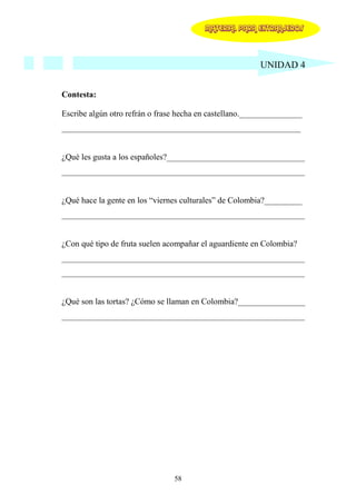 MATERIAL PARA EXTRANJEROS




                                                         UNIDAD 4


Contesta:

Escribe algún otro refrán o frase hecha en castellano._______________
_________________________________________________________


¿Qué les gusta a los españoles?_________________________________
__________________________________________________________


¿Qué hace la gente en los “viernes culturales” de Colombia?_________
__________________________________________________________


¿Con qué tipo de fruta suelen acompañar el aguardiente en Colombia?
__________________________________________________________
__________________________________________________________


¿Qué son las tortas? ¿Cómo se llaman en Colombia?________________
__________________________________________________________




                                58
 