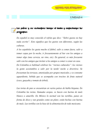 MATERIAL PARA EXTRANJEROS




                                                           UNIDAD 4



Los países y sus costumbres leemos el texto y contestamos las
preguntas:

En español es muy conocido el refrán que dice: “Sobre gustos no hay
nada escrito”. Esto significa que los gustos son diferentes, según las
culturas.
A los españoles les gusta mucho el fútbol, salir a comer fuera, salir a
tomar copas por la noche, ir frecuentemente al bar con los amigos a
tomar algo (una cerveza, un vino, etc). En general, es más frecuente
salir con los amigos que invitar a los amigos a comer o cenar en casa.
En Colombia es habitual celebrar los “viernes culturales”: los viernes
la gente acostumbra a salir por la tarde/ noche a divertirse. Se
frecuentan las terrazas, amenizadas por grupos musicales, y se consume
aguardiente, bebida que se acompaña con trocitos de fruta natural
(coco, guayaba y tomate de árbol).


Las tortas de pan se encuentran en varios países de habla hispana. En
Colombia las tortas, llamadas arepas, se hacen con harina de maíz
blanco o amarillo. En México lo normal son las tortillas, panes en
forma de disco y tan grandes como un plato; están hechas con harina
de maíz. Las tortillas son la base de la alimentación de todo mexicano.




                                 57
 