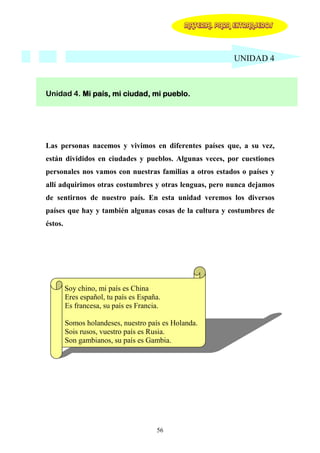 MATERIAL PARA EXTRANJEROS




                                                            UNIDAD 4



Unidad 4. Mi país, mi ciudad, mi pueblo.




Las personas nacemos y vivimos en diferentes países que, a su vez,
están divididos en ciudades y pueblos. Algunas veces, por cuestiones
personales nos vamos con nuestras familias a otros estados o países y
allí adquirimos otras costumbres y otras lenguas, pero nunca dejamos
de sentirnos de nuestro país. En esta unidad veremos los diversos
países que hay y también algunas cosas de la cultura y costumbres de
éstos.




         Soy chino, mi país es China
         Eres español, tu país es España.
         Es francesa, su país es Francia.

         Somos holandeses, nuestro país es Holanda.
         Sois rusos, vuestro país es Rusia.
         Son gambianos, su país es Gambia.




                                       56
 