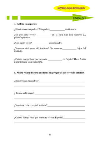MATERIAL PARA EXTRANJEROS




                                                          UNIDAD 3

4. Rellena los espacios:

¿Dónde viven tus padres? Mis padres_____________ en Granada.

¿En qué calle vives? ____________ en la calle San José número 27,
primero primera.

¿Con quién vives? ______________ con mi padre.

¿Vosotros vivís cerca del instituto? No, nosotros____________ lejos del
instituto.


¿Cuánto tiempo hace que tu madre ____________ en España? Hace 2 años
que mi madre vive en España.



5. Ahora responde en tu cuaderno las preguntas del ejercicio anterior.


¿Dónde viven tus padres?_______________________________________
____________________________________________________________


¿ En qué calle vives?___________________________________________
____________________________________________________________


¿Vosotros vivís cerca del instituto?________________________________
____________________________________________________________


¿Cuánto tiempo hace que tu madre vive en España?___________________
____________________________________________________________




                                  54
 