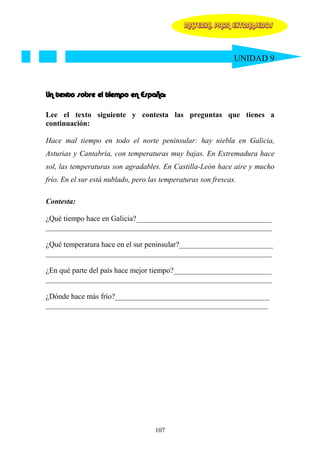 MATERIAL PARA EXTRANJEROS




                                                               UNIDAD 9



Un texto sobre el tiempo en España:

Lee el texto siguiente y contesta las preguntas que tienes a
continuación:

Hace mal tiempo en todo el norte peninsular: hay niebla en Galicia,
Asturias y Cantabria, con temperaturas muy bajas. En Extremadura hace
sol, las temperaturas son agradables. En Castilla-León hace aire y mucho
frío. En el sur está nublado, pero las temperaturas son frescas.

Contesta:

¿Qué tiempo hace en Galicia?____________________________________
____________________________________________________________

¿Qué temperatura hace en el sur peninsular?_________________________
____________________________________________________________

¿En qué parte del país hace mejor tiempo?__________________________
____________________________________________________________

¿Dónde hace más frío?_________________________________________
___________________________________________________________




                                    107
 