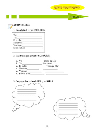 MATERIAL PARA EXTRANJEROS




                                                         UNIDAD 3


ACTIVIDADES:

1. Completa el verbo ESCRIBIR:

Yo:_______________________
Tú:_______________________
Él o ella:___________________
Nosotros:___________________
Vosotros:___________________
Ellos o ellas:________________


2. Haz frases con el verbo CONOCER:

  a.   Yo ___________________ Lloret de Mar
  b.   Tú __________________ Barcelona.
  c.   Él o ella__________________Tossa de Mar
  d.   Nosotros___________      _____________
  e.   Vosotros_____________      _________________
  f.   Ellos o ellas_____________ ____________________


3. Conjugar los verbos LEER y ALOJAR


    ____________________
    ____________________
    ____________________
    ____________________
    ____________________
    ____________________
                                            ____________________
                                            ____________________
                                            ____________________
                                            ____________________
                                            ____________________
                                            ____________________




                                 53
 