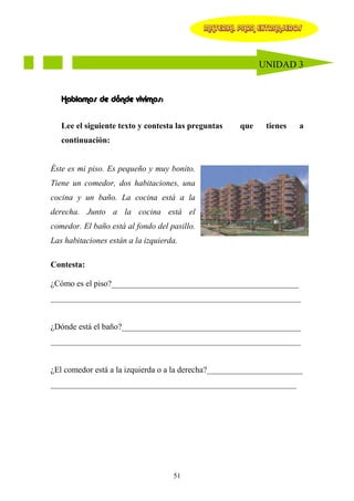 MATERIAL PARA EXTRANJEROS




                                                             UNIDAD 3


   Hablamos de dónde vivimos:


   Lee el siguiente texto y contesta las preguntas     que    tienes   a
   continuación:


Éste es mi piso. Es pequeño y muy bonito.
Tiene un comedor, dos habitaciones, una
cocina y un baño. La cocina está a la
derecha. Junto a la cocina está el
comedor. El baño está al fondo del pasillo.
Las habitaciones están a la izquierda.

Contesta:

¿Cómo es el piso?_____________________________________________
____________________________________________________________


¿Dónde está el baño?___________________________________________
____________________________________________________________


¿El comedor está a la izquierda o a la derecha?_______________________
___________________________________________________________




                                    51
 