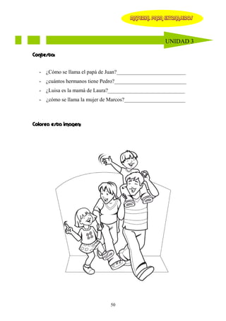 MATERIAL PARA EXTRANJEROS




                                                    UNIDAD 3

Contesta:


  - ¿Cómo se llama el papá de Juan?__________________________
  - ¿cuántos hermanos tiene Pedro?___________________________
  - ¿Luisa es la mamá de Laura?_____________________________
  - ¿cómo se llama la mujer de Marcos?_______________________



Colorea esta imagen:




                              50
 