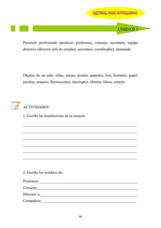 MATERIAL PARA EXTRANJEROS




                                                                 UNIDAD 3


Personal: profesorado (profesor, profesora), conserje, secretario, equipo
directivo (director, jefe de estudios, secretario, coordinador), alumnado




Objetos de un aula: sillas, mesas, pizarra, papelera, tiza, borrador, papel,
perchas, armario, fluorescentes, interruptor, libretas, libros, estuche




ACTIVIDADES:

1. Escribe las instalaciones de tu escuela:

____________________________________________________________
____________________________________________________________
____________________________________________________________
____________________________________________________________
____________________________________________________________
____________________________________________________________



2. Escribe los nombres de:

Profesora:____________________________________________________
Conserje:_____________________________________________________
Director/ a:___________________________________________________
Compañera:__________________________________________________



                                      46
 
