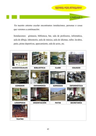 MATERIAL PARA EXTRANJEROS




                                                                 UNIDAD 3


 En nuestro entorno escolar encontramos instalaciones, personas o cosas
 que veremos a continuación:

 Instalaciones: gimnasio, biblioteca, bar, sala de profesores, informática,
 aula de dibujo, laboratorio, aula de música, aula de idiomas, taller, lavabos,
 patio, pistas deportivas, aparcamiento, sala de actos, etc.




AUDIOVISUALES           BIBLIOTECA              CLASE              COLEGIO




  COMEDOR               ENFERMERÍA            GIMNASIO          INFORMÁTICA




 LOGOPEDIA             ORIENTACIÓN              PATIO            SECRETARÍA




   TEATRO




                                       45
 