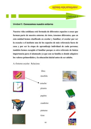 MATERIAL PARA EXTRANJEROS




                                                             UNIDAD 3


Unidad 3. Conocemos nuestro entorno


Nuestra vida cotidiana está formada de diferentes espacios o cosas que
forman parte de nuestro entorno; de éstos, tenemos diferentes, que en
esta unidad hemos clasificado en escolar y familiar; el escolar por ser
la escuela o el instituto uno de los espacios de más referencia fuera de
casa y por ser la etapa de aprendizaje individual de cada persona;
también hemos escogido el familiar porque es otro referente de básica
importancia para el alumnado ya que con su familia es donde adquiere
los valores primordiales y la educación inicial antes de ser adulto.

A.-Entorno escolar: Relaciona


                                 libro

                                mochila
      libro

                                estuche

                                pizarra


                                pupitre


                                cuaderno


                                pinturas

                                tizas


                                        44
 