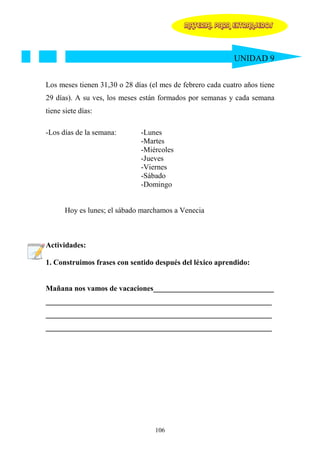MATERIAL PARA EXTRANJEROS




                                                            UNIDAD 9


Los meses tienen 31,30 o 28 días (el mes de febrero cada cuatro años tiene
29 días). A su ves, los meses están formados por semanas y cada semana
tiene siete días:

-Los días de la semana:       -Lunes
                              -Martes
                              -Miércoles
                              -Jueves
                              -Viernes
                              -Sábado
                              -Domingo


      Hoy es lunes; el sábado marchamos a Venecia



Actividades:

1. Construimos frases con sentido después del léxico aprendido:


Mañana nos vamos de vacaciones________________________________
____________________________________________________________
____________________________________________________________
____________________________________________________________




                                   106
 