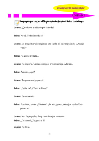 MATERIAL PARA EXTRANJEROS


                                                            UNIDAD 2

      Continuamos con los diálogos y trabajando el léxico castellano:

Juana: ¿Qué haces el sábado por la tarde?


Irina: No sé. Todavía no lo sé.


Juana: Mi amigo Enrique organiza una fiesta. Es su cumpleaños. ¿Quieres
       venir?


Irina: No estoy invitada...


Juana: No importa. Vienes conmigo, eres mi amiga. Además...


Irina: Además, ¿qué?


Juana: Tengo un amigo para ti.


Irina: ¿Quién es? ¿Cómo se llama?


Juana: Es un secreto.


Irina: Por favor, Juana. ¿Cómo es? ¿Es alto, guapo, con ojos verdes? Me
      gustan así.


Juana: No. Es pequeño, feo y tiene los ojos marrones.
Irina: ¿De veras? ¿Te gusta a ti?

Juana: No lo sé.

                                    41
 
