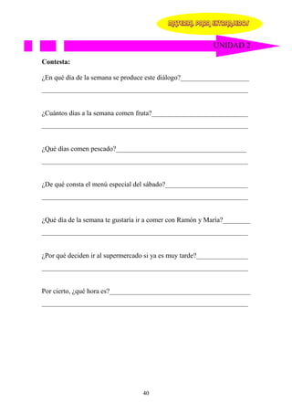 MATERIAL PARA EXTRANJEROS


                                                          UNIDAD 2

Contesta:

¿En qué día de la semana se produce este diálogo?____________________
____________________________________________________________


¿Cuántos días a la semana comen fruta?____________________________
____________________________________________________________


¿Qué días comen pescado?______________________________________
____________________________________________________________


¿De qué consta el menú especial del sábado?________________________
____________________________________________________________


¿Qué día de la semana te gustaría ir a comer con Ramón y María?________
____________________________________________________________


¿Por qué deciden ir al supermercado si ya es muy tarde?_______________
____________________________________________________________


Por cierto, ¿qué hora es?_________________________________________
____________________________________________________________




                                  40
 