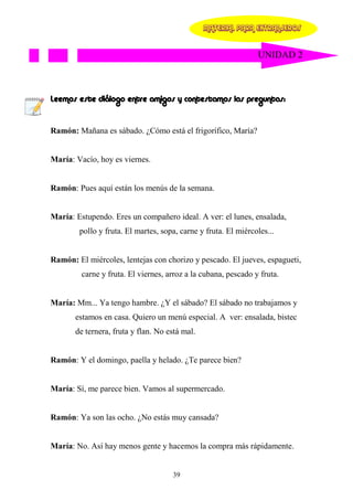 MATERIAL PARA EXTRANJEROS


                                                                UNIDAD 2



Leemos este diálogo entre amigos y contestamos las preguntas:


Ramón: Mañana es sábado. ¿Cómo está el frigorífico, María?


María: Vacío, hoy es viernes.


Ramón: Pues aquí están los menús de la semana.


María: Estupendo. Eres un compañero ideal. A ver: el lunes, ensalada,
        pollo y fruta. El martes, sopa, carne y fruta. El miércoles...


Ramón: El miércoles, lentejas con chorizo y pescado. El jueves, espagueti,
         carne y fruta. El viernes, arroz a la cubana, pescado y fruta.


María: Mm... Ya tengo hambre. ¿Y el sábado? El sábado no trabajamos y
       estamos en casa. Quiero un menú especial. A ver: ensalada, bistec
       de ternera, fruta y flan. No está mal.


Ramón: Y el domingo, paella y helado. ¿Te parece bien?


María: Sí, me parece bien. Vamos al supermercado.


Ramón: Ya son las ocho. ¿No estás muy cansada?


María: No. Así hay menos gente y hacemos la compra más rápidamente.


                                     39
 