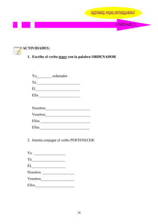 MATERIAL PARA EXTRANJEROS


                                                      UNIDAD 2




ACTIVIDADES:

  1. Escribe el verbo tener con la palabra ORDENADOR




    Yo________ ordenador
    Tú _______________________
    Él________________________
    Ella ______________________


    Nosotros________________________
    Vosotros________________________
    Ellos ___________________________
    Ellas___________________________


  2. Intenta conjugar el verbo PERTENECER:


  Yo _________________
  Tú__________________
  ÉL__________________
  Nosotros _________________
  Vosotros__________________
  Ellos_____________________




                               38
 