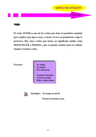 MATERIAL PARA EXTRANJEROS


                                                             UNIDAD 2


TENER:


El verbo TENER es uno de los verbos que tiene la gramática española
para explicar que algo es tuyo, es decir, tú eres su propietario o algo te
pertenece. Hay otros verbos que tienen un significado similar como
PERTENECER o POSEER y que se pueden cambiar para no utilizar
siempre el mismo verbo.




Presente:               Yo tengo
                        Tú tienes
                        Él o ella tiene

                        Nosotros tenemos
                        Vosotros tenéis
                        Ellos o ellas tienen




                  Ejemplos: Yo tengo un móvil

                              Nosotras tenemos casa.




                                    37
 