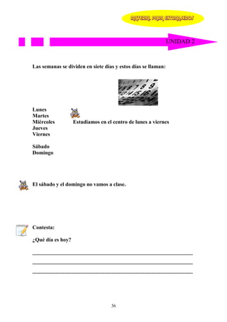 MATERIAL PARA EXTRANJEROS




                                                               UNIDAD 2



Las semanas se dividen en siete días y estos días se llaman:




Lunes
Martes
Miércoles          Estudiamos en el centro de lunes a viernes
Jueves
Viernes

Sábado
Domingo




El sábado y el domingo no vamos a clase.




Contesta:

¿Qué día es hoy?

____________________________________________________________
____________________________________________________________
____________________________________________________________




                                   36
 