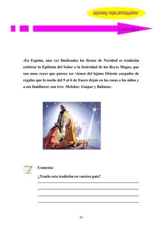 MATERIAL PARA EXTRANJEROS




                                                            UNIDAD 2




-En España, una vez finalizadas las fiestas de Navidad es tradición
celebrar la Epifanía del Señor o la festividad de los Reyes Magos, que
son unos reyes que parece ser vienen del lejano Oriente cargados de
regalos que la noche del 5 al 6 de Enero dejan en las casas a los niños y
a sus familiares; son tres: Melchor, Gaspar y Baltasar.




         Contesta:

         ¿Tenéis esta tradición en vuestro país?
         _____________________________________________________
         _____________________________________________________
         _____________________________________________________
         _____________________________________________________



                                   35
 