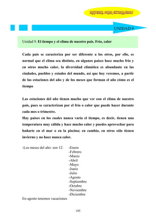 MATERIAL PARA EXTRANJEROS




                                                              UNIDAD 9


Unidad 9. El tiempo y el clima de nuestro país. Frío, calor


Cada país se caracteriza por ser diferente a los otros, por ello, es
normal que el clima sea distinto, en algunos países hace mucho frío y
en otros mucho calor, la diversidad climática es abundante en las
ciudades, pueblos y estados del mundo, así que hoy veremos, a partir
de las estaciones del año y de los meses que forman el año cómo es el
tiempo


Las estaciones del año tienen mucho que ver con el clima de nuestro
país, pues se caracterizan por el frío o calor que puede hacer durante
cada mes o trimestre.
Hay países en los cuales nunca varía el tiempo, es decir, tienen una
temperatura muy cálida y hace mucho calor y puedes aprovechar para
bañarte en el mar o en la piscina; en cambio, en otros sólo tienen
invierno y no hace nunca calor.

-Los meses del año: son 12:    -Enero
                               -Febrero
                               -Marzo
                               -Abril
                               -Mayo
                               -Junio
                               -Julio
                               -Agosto
                               -Septiembre
                               -Octubre
                               -Noviembre
                               -Diciembre
En agosto tenemos vacaciones


                                   105
 