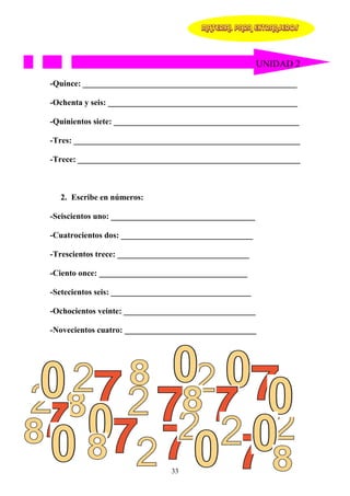 MATERIAL PARA EXTRANJEROS




                                                        UNIDAD 2

-Quince: ____________________________________________________

-Ochenta y seis: ______________________________________________

-Quinientos siete: _____________________________________________

-Tres: _______________________________________________________

-Trece: ______________________________________________________



  2. Escribe en números:

-Seiscientos uno: ___________________________________

-Cuatrocientos dos: ________________________________

-Trescientos trece: ________________________________

-Ciento once: ____________________________________

-Setecientos seis: __________________________________

-Ochocientos veinte: ________________________________

-Novecientos cuatro: ________________________________




                                33
 