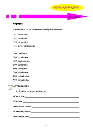 MATERIAL PARA EXTRANJEROS




                                                        UNIDAD 2

Centenas:

Las centenas las escribiremos de la siguiente manera:

101: ciento uno
102: ciento dos
110: ciento diez
124: ciento veinticuatro


200: doscientos
300: trescientos
400: cuatrocientos
500: quinientos
600: seiscientos
700: setecientos
800: ochocientos
900: novecientos

ACTIVIDADES:

   1. Cambia las letras a números:

-Ciento dos: _________________________________________________

-Noventa: ___________________________________________________

-Setecientos cuatro: ___________________________________________

-Cuarenta y cinco: ____________________________________________

-Doscientos tres: ______________________________________________


                                  32
 