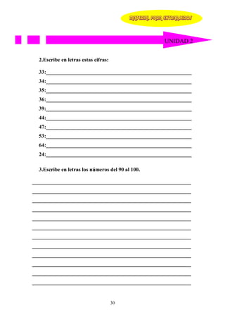 MATERIAL PARA EXTRANJEROS




                                                         UNIDAD 2


  2.Escribe en letras estas cifras:

  33:_______________________________________________________
  34:_______________________________________________________
  35:_______________________________________________________
  36:_______________________________________________________
  39:_______________________________________________________
  44:_______________________________________________________
  47:_______________________________________________________
  53:_______________________________________________________
  64:_______________________________________________________
  24:_______________________________________________________

  3.Escribe en letras los números del 90 al 100.

____________________________________________________________
____________________________________________________________
____________________________________________________________
____________________________________________________________
____________________________________________________________
____________________________________________________________
____________________________________________________________
____________________________________________________________
____________________________________________________________
____________________________________________________________
____________________________________________________________
____________________________________________________________


                                      30
 