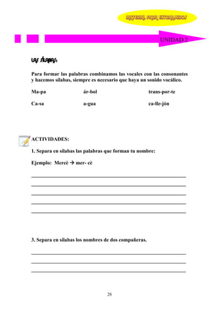 MATERIAL PARA EXTRANJEROS




                                                           UNIDAD 2


LAS SÍLABAS:

Para formar las palabras combinamos las vocales con las consonantes
y hacemos sílabas, siempre es necesario que haya un sonido vocálico.

Ma-pa                  ár-bol                         trans-por-te

Ca-sa                  a-gua                          ca-lle-jón




ACTIVIDADES:

1. Separa en sílabas las palabras que forman tu nombre:

Ejemplo: Mercè     mer- cè

____________________________________________________________
____________________________________________________________
____________________________________________________________
____________________________________________________________
____________________________________________________________




3. Separa en sílabas los nombres de dos compañeras.

____________________________________________________________
____________________________________________________________
____________________________________________________________



                                 28
 