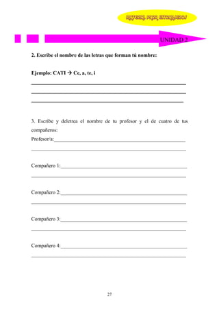 MATERIAL PARA EXTRANJEROS




                                                           UNIDAD 2

2. Escribe el nombre de las letras que forman tú nombre:


Ejemplo: CATI     Ce, a, te, i
____________________________________________________________
____________________________________________________________
___________________________________________________________



3. Escribe y deletrea el nombre de tu profesor y el de cuatro de tus
compañeros:
Profesor/a:___________________________________________________
____________________________________________________________


Compañero 1:_________________________________________________
____________________________________________________________


Compañero 2:_________________________________________________
____________________________________________________________


Compañero 3:_________________________________________________
____________________________________________________________


Compañero 4:_________________________________________________
____________________________________________________________




                                 27
 