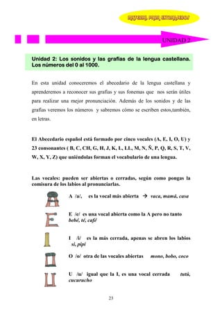 MATERIAL PARA EXTRANJEROS




                                                           UNIDAD 2


Unidad 2: Los sonidos y las grafías de la lengua castellana.
Los números del 0 al 1000.


En esta unidad conoceremos el abecedario de la lengua castellana y
aprenderemos a reconocer sus grafías y sus fonemas que nos serán útiles
para realizar una mejor pronunciación. Además de los sonidos y de las
grafías veremos los números y sabremos cómo se escriben estos,también,
en letras.


El Abecedario español está formado por cinco vocales (A, E, I, O, U) y
23 consonantes ( B, C, CH, G, H, J, K, L, LL, M, N, Ñ, P, Q, R, S, T, V,
W, X, Y, Z) que uniéndolas forman el vocabulario de una lengua.



Las vocales: pueden ser abiertas o cerradas, según como pongas la
comisura de los labios al pronunciarlas.

                A /a/,     es la vocal más abierta    vaca, mamá, casa


                E /e/ es una vocal abierta como la A pero no tanto
                bebé, té, café


                I      /i/ es la más cerrada, apenas se abren los labios
                    si, pipí

                O /o/ otra de las vocales abiertas    mono, bobo, coco


                U /u/ igual que la I, es una vocal cerrada         tutú,
                cucurucho


                                    23
 