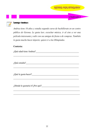 MATERIAL PARA EXTRANJEROS




                                                             UNIDAD 2

Leemos textos:

Andrea tiene 16 años y estudia segundo curso de bachillerato en un centro
público de Gerona. Le gusta leer, escuchar música, ir al cine a ver una
película interesante y salir con sus amigas de fiesta o de compras. También
le gusta mucho hacer deporte; quiere ir a las Olimpíadas.

Contesta:

¿Qué edad tiene Andrea?_______________________________________
___________________________________________________________


¿Qué estudia?________________________________________________
___________________________________________________________


¿Qué le gusta hacer?__________________________________________
___________________________________________________________


¿Dónde le gustaría ir?¿Por qué?__________________________________
____________________________________________________________
____________________________________________________________




                                    22
 