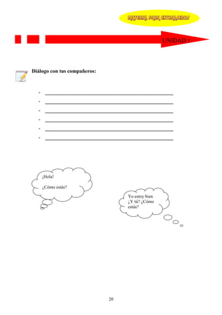 MATERIAL PARA EXTRANJEROS




                                                   UNIDAD 1




Diálogo con tus compañeros:



  - _________________________________________________
  - _________________________________________________
  - _________________________________________________
  - _________________________________________________
  - _________________________________________________
  - _________________________________________________




    ¡Hola!

    ¿Cómo estás?

                                   Yo estoy bien
                                   ¿Y tú? ¿Cómo
                                   estás?




                              20
 