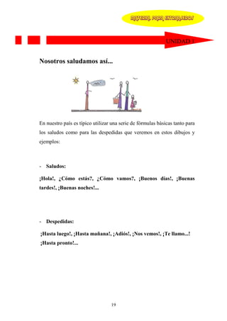 MATERIAL PARA EXTRANJEROS




                                                             UNIDAD 1


Nosotros saludamos así...




En nuestro país es típico utilizar una serie de fórmulas básicas tanto para
los saludos como para las despedidas que veremos en estos dibujos y
ejemplos:



- Saludos:

¡Hola!, ¿Cómo estás?, ¿Cómo vamos?, ¡Buenos días!, ¡Buenas
tardes!, ¡Buenas noches!...




- Despedidas:

¡Hasta luego!, ¡Hasta mañana!, ¡Adiós!, ¡Nos vemos!, ¡Te llamo...!
¡Hasta pronto!...




                                  19
 