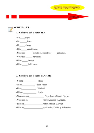 MATERIAL PARA EXTRANJEROS




                                                          UNIDAD 1



ACTIVIDADES

  1. Completa con el verbo SER

  -Yo ____ Pepe.
  -Tú ______ Irina.
  -Él _____ chino.
  -Ella _____ ecuatoriana.
  -Nosotros ______ españoles. Nosotros _____ catalanes.
  -Vosotros ______ peruanos.
  -Ellos _____ árabes.
  -Ellas _____ bolivianas.




  2. Completa con el verbo LLAMAR

  -Yo me____________ Irina
  -Tú te____________ Juan Pablo
  -Él se_____________ Vladimir
  -Ella se____________ Anaïs
  -Nosotros nos______________ Pepe, Juan y Marco Flavio.
  -Vosotros os______________ Sergei, Juanjo y Alfredo.
  -Ellos se_________________Pablo, Froilán y Javier.
  -Ellas se_________________ Alexander, Daniel y Robertino.




                                 17
 