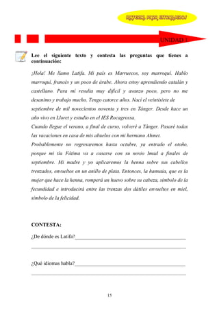 MATERIAL PARA EXTRANJEROS




                                                             UNIDAD 1

Lee el siguiente texto y contesta las preguntas que tienes a
continuación:

¡Hola! Me llamo Latifa. Mi país es Marruecos, soy marroquí. Hablo
marroquí, francés y un poco de árabe. Ahora estoy aprendiendo catalán y
castellano. Para mí resulta muy difícil y avanzo poco, pero no me
desanimo y trabajo mucho. Tengo catorce años. Nací el veintisiete de
septiembre de mil novecientos noventa y tres en Tánger. Desde hace un
año vivo en Lloret y estudio en el IES Rocagrossa.
Cuando llegue el verano, a final de curso, volveré a Tánger. Pasaré todas
las vacaciones en casa de mis abuelos con mi hermano Ahmet.
Probablemente no regresaremos hasta octubre, ya entrado el otoño,
porque mi tía Fátima va a casarse con su novio Imad a finales de
septiembre. Mi madre y yo aplicaremos la henna sobre sus cabellos
trenzados, envueltos en un anillo de plata. Entonces, la hannaia, que es la
mujer que hace la henna, romperá un huevo sobre su cabeza, símbolo de la
fecundidad e introducirá entre las trenzas dos dátiles envueltos en miel,
símbolo de la felicidad.




CONTESTA:

¿De dónde es Latifa?___________________________________________
____________________________________________________________


¿Qué idiomas habla?___________________________________________
____________________________________________________________



                                    15
 