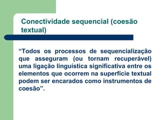 Conectividade sequencial (coesão textual) “ Todos os processos de sequencialização que asseguram (ou tornam recuperável) uma ligação linguística significativa entre os elementos que ocorrem na superfície textual podem ser encarados como instrumentos de coesão”. 