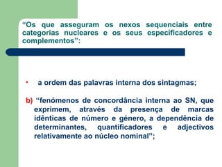 “ Os que asseguram os nexos sequenciais entre categorias nucleares e os seus especificadores e complementos”:  a ordem das palavras interna dos sintagmas;   b)  “fenómenos de concordância interna ao SN, que exprimem, através da presença de marcas idênticas de número e género, a dependência de determinantes, quantificadores e adjectivos relativamente ao núcleo nominal”; 