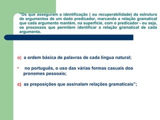 “ Os que asseguram a identificação ( ou recuperabilidade) da estrutura de argumentos de um dado predicador, marcando a relação gramatical que cada argumento mantém, na superfície, com o predicador - ou seja, os processos que permitem identificar a relação gramatical de cada argumento. a)  a ordem básica de palavras de cada língua natural;   no português, o uso das várias formas casuais dos pronomes pessoais;  c)   as preposições que assinalam relações gramaticais”;  