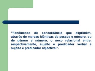 “ Fenómenos de concordância que exprimem, através de marcas idênticas de pessoa e número, ou de género e número, o nexo relacional entre, respectivamente, sujeito e predicador verbal e sujeito e predicador adjectival”. 