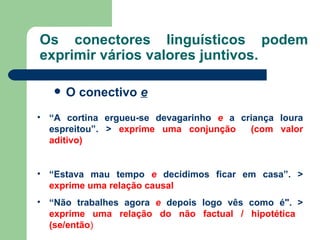 Os conectores linguísticos podem exprimir vários valores juntivos. O conectivo  e “ A cortina ergueu-se devagarinho  e  a criança loura espreitou”. >  exprime uma conjunção  (com valor aditivo) “ Estava mau tempo  e  decidimos ficar em casa”. >  exprime uma   relação causal “ Não trabalhes agora  e   depois logo vês como é". >  exprime uma   relação do   não factual / hipotética  (se/então ) 